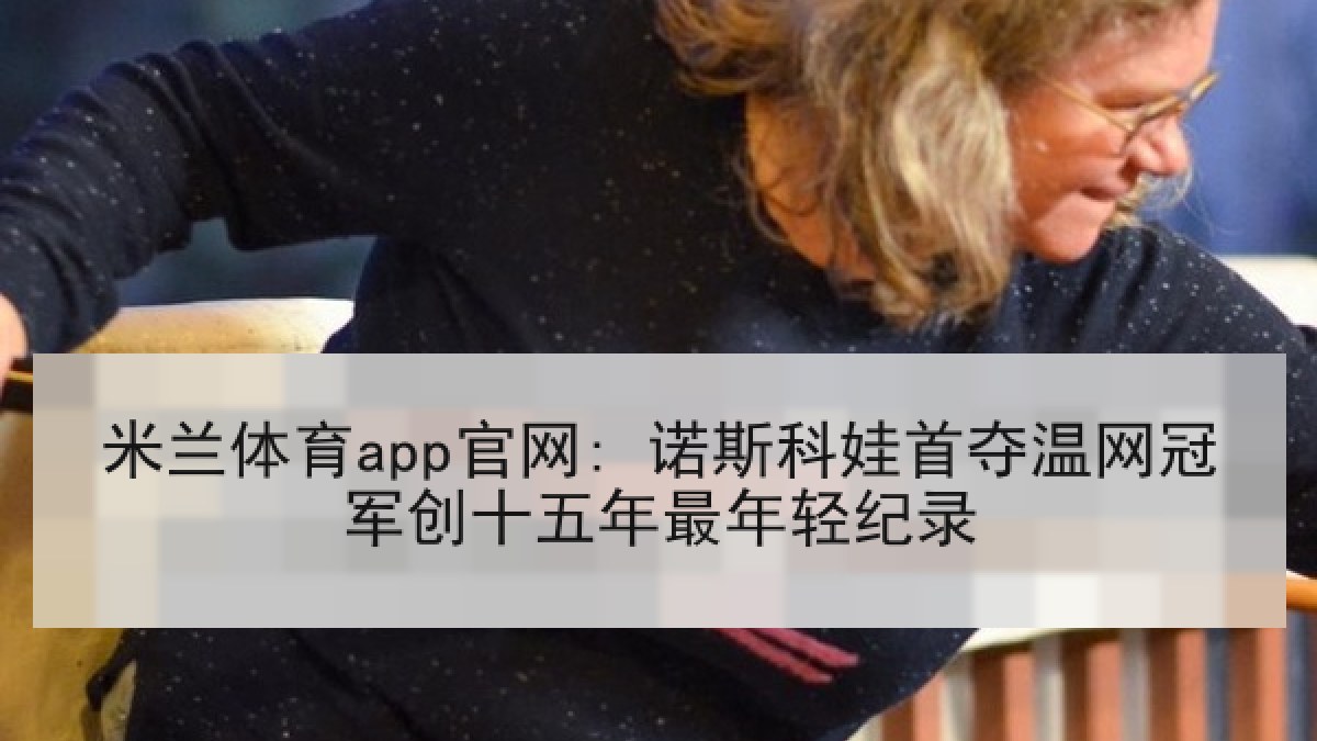 米兰体育app官网: 诺斯科娃首夺温网冠军创十五年最年轻纪录 米兰体育app官网: 诺斯科娃首夺温网冠军创十五年最年轻纪录