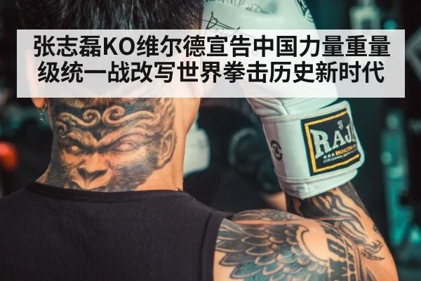 张志磊KO维尔德宣告中国力量重量级统一战改写世界拳击历史新时代