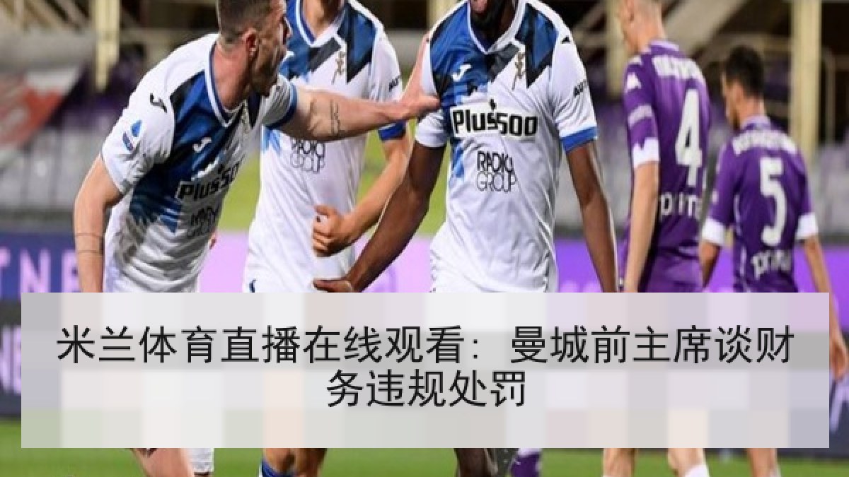 米兰体育直播在线观看: 曼城前主席谈财务违规处罚